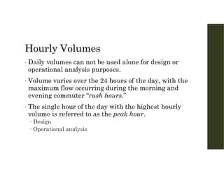 Hourly Volumes
• Daily volumes can not be used alone for design or
operational analysis purposes.
• Volume varies over the 24 hours of the day, with the
maximum flow occurring during the morning and
evening commuter “rush hours.”
• The single hour of the day with the highest hourly
volume is referred to as the peak hour.
 Design
 Operational analysis
 