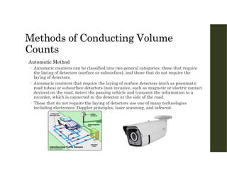 Methods of Conducting Volume
Counts
• Automatic Method
 Automatic counters can be classified into two general categories: those that require
the laying of detectors (surface or subsurface), and those that do not require the
laying of detectors.
 Automatic counters that require the laying of surface detectors (such as pneumatic
road tubes) or subsurface detectors (non invasive, such as magnetic or electric contact
devices) on the road, detect the passing vehicle and transmit the information to a
recorder, which is connected to the detector at the side of the road.
 Those that do not require the laying of detectors use one of many technologies
including electronics: Doppler principles, laser scanning, and infrared.
 