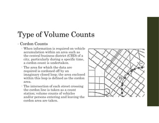 Type of Volume Counts
• Cordon Counts
 When information is required on vehicle
accumulation within an area such as
the central business district (CBD) of a
city, particularly during a specific time,
a cordon count is undertaken.
 The area for which the data are
required is cordoned off by an
imaginary closed loop; the area enclosed
within this loop is defined as the cordon
area.
 The intersection of each street crossing
the cordon line is taken as a count
station; volume counts of vehicles
and/or persons entering and leaving the
cordon area are taken.
 