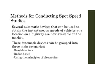 Methods for Conducting Spot Speed
Studies
• Several automatic devices that can be used to
obtain the instantaneous speeds of vehicles at a
location on a highway are now available on the
market.
• These automatic devices can be grouped into
three main categories:
 Road detectors
 Radar-based
 Using the principles of electronics
 