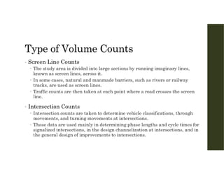 Type of Volume Counts
• Screen Line Counts
 The study area is divided into large sections by running imaginary lines,
known as screen lines, across it.
 In some cases, natural and manmade barriers, such as rivers or railway
tracks, are used as screen lines.
 Traffic counts are then taken at each point where a road crosses the screen
line.
• Intersection Counts
 Intersection counts are taken to determine vehicle classifications, through
movements, and turning movements at intersections.
 These data are used mainly in determining phase lengths and cycle times for
signalized intersections, in the design channelization at intersections, and in
the general design of improvements to intersections.
 