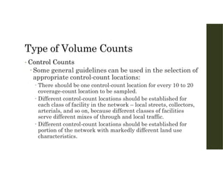 Type of Volume Counts
• Control Counts
 Some general guidelines can be used in the selection of
appropriate control-count locations:
 There should be one control-count location for every 10 to 20
coverage-count location to be sampled.
 Different control-count locations should be established for
each class of facility in the network – local streets, collectors,
arterials, and so on, because different classes of facilities
serve different mixes of through and local traffic.
 Different control-count locations should be established for
portion of the network with markedly different land use
characteristics.
 