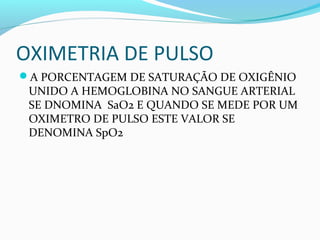 OXIMETRIA DE PULSO
A PORCENTAGEM DE SATURAÇÃO DE OXIGÊNIO
UNIDO A HEMOGLOBINA NO SANGUE ARTERIAL
SE DNOMINA SaO2 E QUANDO SE MEDE POR UM
OXIMETRO DE PULSO ESTE VALOR SE
DENOMINA SpO2
 