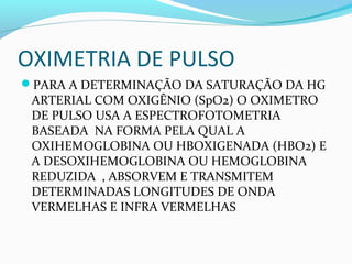 OXIMETRIA DE PULSO
PARA A DETERMINAÇÃO DA SATURAÇÃO DA HG
ARTERIAL COM OXIGÊNIO (SpO2) O OXIMETRO
DE PULSO USA A ESPECTROFOTOMETRIA
BASEADA NA FORMA PELA QUAL A
OXIHEMOGLOBINA OU HBOXIGENADA (HBO2) E
A DESOXIHEMOGLOBINA OU HEMOGLOBINA
REDUZIDA , ABSORVEM E TRANSMITEM
DETERMINADAS LONGITUDES DE ONDA
VERMELHAS E INFRA VERMELHAS
 