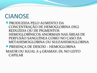 CIANOSE
PRODUZIDA PELO AUMENTO DA
CONCENTRAÇÃO DE HEMOGLOBINA (HG)
REDUZIDA OU DE PIGMENTOS
HEMOGLOBÍNICOS ANORMAIS NAS ÁREAS DE
PERFUSÃO SANGUÍNEA COMO NO CASO DA
METAHEMOGLOBINA OU SULFAHEMOGLOBINA
PRESENÇA DE DESOXI – HEMOGLOBINA
MAIOR OU IGUAL A 5 GRAMAS DL NO LEITO
CAPILAR
 