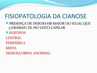 FISIOPATOLOGIA DA CIANOSE
PRESENÇA DE DESOXI-HB MAIOR OU IGUAL QUE
5 GRAMAS DL NO LEITO CAPILAR
SUBTIPOS
CENTRAL
PERIFÉRICA
MISTA
HEMOGLOBINA ANORMAL
 