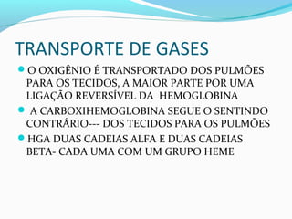 TRANSPORTE DE GASES
O OXIGÊNIO É TRANSPORTADO DOS PULMÕES
PARA OS TECIDOS, A MAIOR PARTE POR UMA
LIGAÇÃO REVERSÍVEL DA HEMOGLOBINA
 A CARBOXIHEMOGLOBINA SEGUE O SENTINDO
CONTRÁRIO--- DOS TECIDOS PARA OS PULMÕES
HGA DUAS CADEIAS ALFA E DUAS CADEIAS
BETA- CADA UMA COM UM GRUPO HEME
 