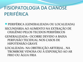 FISIOPATOLOGIA DA CIANOSE
PERIFÉRICA
PERIFÉRICA (GENERALIZADA OU LOCALIZADA)
SECUNDÁRIA AO AUMENTO NA EXTRAÇÃO DE
OXIGÊNIO PELOS TECIDOS PERIFÉRICOS
GENERALIZADA– OCORRE DEVIDO A BAIXA
PERFUSÃO TECIDUAL NOS CASOS DE
HIPOTENSÃO GRAVE
LOCALIZADA- NA OBSTRUÇÃO ARTERIAL , NA
TROMBOSE VENOSA OU À EXPOSIÇÃO AO AR
FRIO OU ÁGUA FRIA
 
