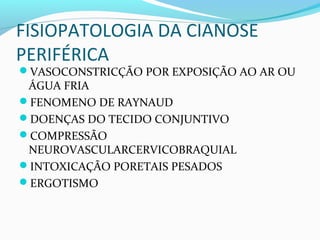FISIOPATOLOGIA DA CIANOSE
PERIFÉRICA
VASOCONSTRICÇÃO POR EXPOSIÇÃO AO AR OU
ÁGUA FRIA
FENOMENO DE RAYNAUD
DOENÇAS DO TECIDO CONJUNTIVO
COMPRESSÃO
NEUROVASCULARCERVICOBRAQUIAL
INTOXICAÇÃO PORETAIS PESADOS
ERGOTISMO
 