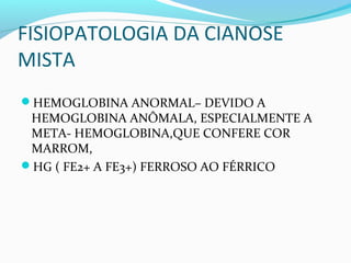 FISIOPATOLOGIA DA CIANOSE
MISTA
HEMOGLOBINA ANORMAL– DEVIDO A
HEMOGLOBINA ANÔMALA, ESPECIALMENTE A
META- HEMOGLOBINA,QUE CONFERE COR
MARROM,
HG ( FE2+ A FE3+) FERROSO AO FÉRRICO
 