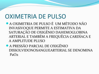 OXIMETRIA DE PULSO
A OXIMETRIA DE PULSO É UM MÉTODO NÃO
INVASIVOQUE PERMITE A ESTIMATIVA DA
SATURAÇÃO DE OXIGÊNIO DAHEMOGLOBINA
ARTERIAL E TAMBÉM A FREQUÊCIA CARDÍACA E
A AMPLITUDE PLUSO
A PRESSÃO PARCIAL DE OXIGÊNIO
DISSOLVIDONOSANGUEARTERIAL SE DENOMINA
PaO2
 