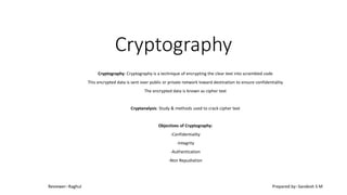 Cryptography
Cryptography: Cryptography is a technique of encrypting the clear text into scrambled code
This encrypted data is sent over public or private network toward destination to ensure confidentiality
The encrypted data is known as cipher text
Cryptanalysis: Study & methods used to crack cipher text
Objectives of Cryptography:
-Confidentiality
-Integrity
-Authentication
-Non Repudiation
Reviewer:-Raghul Prepared by:-Sandesh S M
 