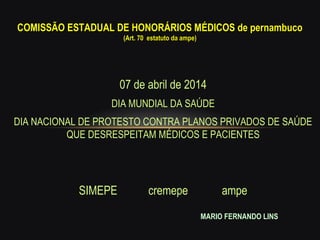 07 de abril de 2014
DIA MUNDIAL DA SAÚDE
DIA NACIONAL DE PROTESTO CONTRA PLANOS PRIVADOS DE SAÚDE
QUE DESRESPEITAM MÉDICOS E PACIENTES
SIMEPE cremepe ampe
COMISSÃO ESTADUAL DE HONORÁRIOS MÉDICOS de pernambucoCOMISSÃO ESTADUAL DE HONORÁRIOS MÉDICOS de pernambuco
(Art. 70 estatuto da ampe)(Art. 70 estatuto da ampe)
MARIO FERNANDO LINS
 