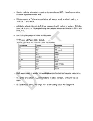  Session splicing attempts to evade a signature-based IDS. Uses fragmentation
to evade signature=based IDS.
 LM passwords at 7 characters or below will always result in a hash ending in
1404EE. 7 and below.
 A birthday attack attempts to find two passwords with matching hashes. Birthday
paradox, a group of 23 people having two people with same birthday is 22 in 365
odds, 6%.
 A scripting language requires an interpreter.
 TFTP uses UDP port 69 by default.
 SoX was created to require companies to properly disclose financial statements.
 In a brute force attack ALL combinations of letter, numbers, and symbols are
used.
 In a SYN flood attack, the target host is left waiting for an ACK segment.
 