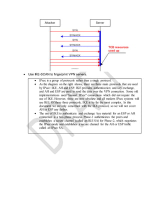  Use IKE-SCAN to fingerprint VPN servers.
 IPsec is a group of protocols rather than a single protocol.
 As the diagram on the right shows, there are three main protocols that are used
by IPsec: IKE, AH and ESP. IKE provides authentication and key exchange,
and AH and ESP are used to send the data over the VPN connection. Some old
implementations used "manual IPsec" connections which did not require the
use of IKE. However, these are now obsolete and all modern IPsec systems will
use IKE. Of these three protocols, IKE is by far the most complex. In this
document we are only concerned with the IKE protocol, so we will not cover
AH or ESP any further.
 The use of IKE to authenticate and exchange key material for an ESP or AH
connection is a two-phase process. Phase-1 authenticates the peers and
establishes a secure channel (called an IKE SA) for Phase-2, which negotiates
the IPsec mode and establishes a secure channel for the AH or ESP traffic
called an IPsec SA.
 