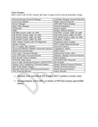 Cain’s Features
Here’s a list of all of Cain’s features that make it a great tool for network penetration testing:
Protected Storage Password Manager Credential Manager Password Decoder
LSA Secrets Dumper Dialup Password Decoder
Service Manager APR (ARP Poison Routing)
Route Table Manager Network Enumerator
SID Scanner Remote Registry
Sniffer Routing Protocol Monitors
Full RDP sessions sniffer for APR Full SSH-1 sessions sniffer for APR
Full HTTPS sessions sniffer for APR Full FTPS sessions sniffer for APR
Full POP3S sessions sniffer for APR Full IMAPS sessions sniffer for APR
Full LDAPS sessions sniffer for APR Certificates Collector
MAC Address Scanner with OUI fingerprint Promiscuous-mode Scanner
Wireless Scanner PWL Cached Password Decoder
802.11 Capture Files Decoder Password Crackers
Access (9x/2000/XP) Database Passwords Decoder Cryptanalysis attacks
Base64 Password Decoder WEP Cracker
Cisco Type-7 Password Decoder Rainbowcrack-online client
Cisco VPN Client Password Decoder Enterprise Manager Password Decoder
RSA SecurID Token Calculator Hash Calculator
TCP/UDP Table Viewer TCP/UDP/ICMP Traceroute
Cisco Config Downloader/Uploader (SNMP/TFTP) Box Revealer
Wireless Zero Configuration Password Dumper Remote Desktop Password Decoder
MSCACHE Hashes Dumper MySQL Password Extractor
Microsoft SQL Server 2000 Password Extractor Oracle Password Extractor
VNC Password Decoder Syskey Decoder
 Windows is the most difficult O/S to collect 802.11 packets in monitor mode.
 Message Integrity Check (MIC) is a feature of WPA that protects against MitM
attacks.
 