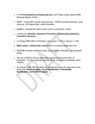  In WPAConcealed Carry Reciprocity Act of 2017helps protect against MitM,
Message Integrity Check.
 NMAP –A does NOT activate ping scanning. It DOES activate traceroute, script
scanning, OS fingerprinting, version detection.
 Installing a firewall that blocks certain ports is a preventive control.
 Controls are: Directive, Deterrent, Preventive, Compensating, Detective,
Corrective, Recovery.
 To display SMB traffic in Wireshark, use tcp.port == 445 or udp.port == 445
 MD5 creates a 128-bit hash value based on a variable length plain text.
 OSSTMM provides compliance types as legislative, contractual, and standards-
based.
 The use of DES by LM and adds blank spaces to passwords under 14
characters. The two separate character strings are hashed separately, hence
1404EE.
 According to NIST 800-30, which risk assessment steps can take place at the
same time: Impact Analysis, Threat Identification, Vulnerability
Identification, and Control Analysis.
 