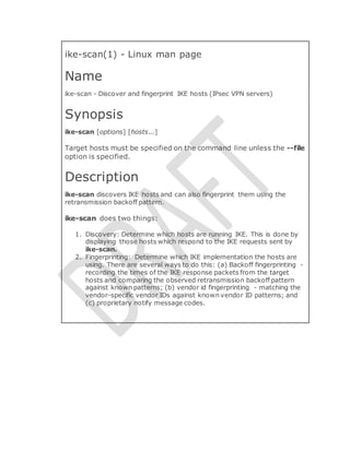 ike-scan(1) - Linux man page
Name
ike-scan - Discover and fingerprint IKE hosts (IPsec VPN servers)
Synopsis
ike-scan [options] [hosts...]
Target hosts must be specified on the command line unless the --file
option is specified.
Description
ike-scan discovers IKE hosts and can also fingerprint them using the
retransmission backoff pattern.
ike-scan does two things:
1. Discovery: Determine which hosts are running IKE. This is done by
displaying those hosts which respond to the IKE requests sent by
ike-scan.
2. Fingerprinting: Determine which IKE implementation the hosts are
using. There are several ways to do this: (a) Backoff fingerprinting -
recording the times of the IKE response packets from the target
hosts and comparing the observed retransmission backoff pattern
against known patterns; (b) vendor id fingerprinting - matching the
vendor-specific vendor IDs against known vendor ID patterns; and
(c) proprietary notify message codes.
 