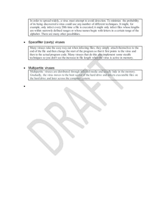 In order to spread widely, a virus must attempt to avoid detection. To minimize the probability
of its being discovered a virus could use any number of different techniques. It might, for
example, only infect every 20th time a file is executed; it might only infect files whose lengths
are within narrowly defined ranges or whose names begin with letters in a certain range of the
alphabet. There are many other possibilities.
 Spacefiller (cavity) viruses
Many viruses take the easy way out when infecting files; they simply attach themselves to the
end of the file and then change the start of the program so that it first points to the virus and
then to the actualprogram code. Many viruses that do this also implement some stealth
techniques so you don't see the increase in file length when the virus is active in memory.
 Multipartite viruses
Multipartite viruses are distributed through infected media and usually hide in the memory.
Gradually, the virus moves to the boot sector of the hard drive and infects executable files on
the hard drive and later across the computer system.

 
