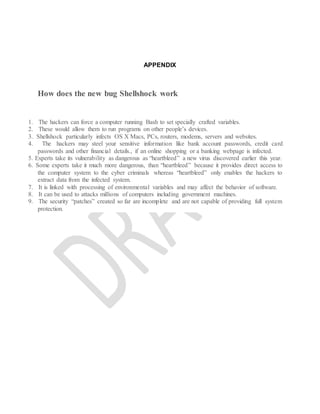 APPENDIX
How does the new bug Shellshock work
1. The hackers can force a computer running Bash to set specially crafted variables.
2. These would allow them to run programs on other people’s devices.
3. Shellshock particularly infects OS X Macs, PCs, routers, modems, servers and websites.
4. The hackers may steel your sensitive information like bank account passwords, credit card
passwords and other financial details., if an online shopping or a banking webpage is infected.
5. Experts take its vulnerability as dangerous as “heartbleed” a new virus discovered earlier this year.
6. Some experts take it much more dangerous, than “heartbleed” because it provides direct access to
the computer system to the cyber criminals whereas “heartbleed” only enables the hackers to
extract data from the infected system.
7. It is linked with processing of environmental variables and may affect the behavior of software.
8. It can be used to attacks millions of computers including government machines.
9. The security “patches” created so far are incomplete and are not capable of providing full system
protection.
 
