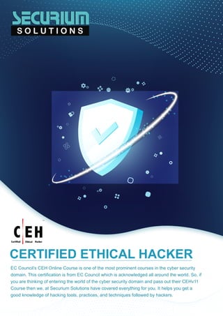 EC Council’s CEH Online Course is one of the most prominent courses in the cyber security
domain. This certification is from EC Council which is acknowledged all around the world. So, if
you are thinking of entering the world of the cyber security domain and pass out their CEHv11
Course then we, at Securium Solutions have covered everything for you. It helps you get a
good knowledge of hacking tools, practices, and techniques followed by hackers.
CERTIFIED ETHICAL HACKER
 