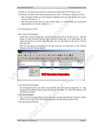 Giáo trình bài tập C|EH Tài liệu dành cho học viên
VSIC Education Corporation Trang 47
- Tại đây có 1 list danh sách username và password sử dụng được HTTP sniffer lọc lại.
- Tại tab này cho phép ta biết dược chương trình này sẽ bắt 1 số thông tin về trang web như:
+ Mục Username Fields: nó sẽ lấy thông tin những gì liên quan đến cái tên (user name,
account, web name v.v..) .
+ Mục Password Fields: lanh vực này sẽ đãm nhiệm vai trò lấy thông tin về password
(login password, user pass, webpass v.v…)
4. Các ứng dụng của CAIN:
+ Bảo vệ password manager:
− Trước hết nó được sử dụng như 1 private key bảo mật một số vấn đề cho user . Hầu hết
thông tin trong Protected Storage được mã hóa.Sử dụng như 1 key nhận được từ việc
logon password của user.Cho phép điều hòa viêc truy cập thông tin để owner có thể an
toàn truy xuất .
− Một vài ứng dụng của Windows có nét đặc trưng nên sử dụng dịch vụ này: Internet
Explorer, Oulook, Oulook Express
+ Giải mã password manager:
− Nó cho phép bạn đưa user names và passwords cho 1 tài nguyên mạng khác và 1 ứng
dụng,sau đó hệ thống tự động cung cấp thông tin về những sự viếng thăm thông tin mà
bạn không can thiệp.
+ LSA secrets dumper:
− LSA secrets thì sử dụng thông tin password cho accounts dùng để start một dịch vụ khác
dữ liệu cục bộ. Dial Up và một số ứng dụng khác xác định password nằm ở đây .
+ Giải mã password Dial-Up:
 