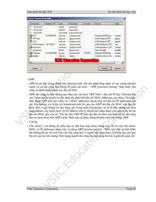 Giáo trình bài tập C|EH Tài liệu dành cho học viên
VSIC Education Corporation Trang 48
+APR:
− APR là nét đặc trưng chính của chương trình .Nó cho phép lắng nghe về các mạng chuyển
mạch và sự tấn công lưu thông IP giữa các host . “APR poinsion routing” thực hiện: tấn
công và định tuyến chính xác địa chỉ đích
− APR tấn công cơ bản thông qua thao tác của host ARP.Trên 1 địa chỉ IP hay Ethernet khi
mà 2 host muốn truyền tin lẫn nhau thì phải biết địa chỉ MAC addresses của nhau. Host gốc
thấy bảng ARP nếu mà ở đây có 1 MAC addresses tương ứng với địa chỉ IP addresses của
nó. Nếu không, nó là địa chỉ broadcasts,một lời yêu cầu ARP hỏi địa chỉ MAC của địa chỉ
đích. Bởi vì gói thông tin này được gửi trong miền broadcasts, nó sẽ đi đến những cái host
cùng subnet, tuy nhiên host với IP address trên lý thuyết khi nhận được yêu cầu sẽ trả lời lại
địa chỉ MAC gốc của nó. Trái lại nếu ARP-IP tiếp cận địa chỉ đích của host thì nó sẵn sàng
đưa ra soure host trên ARP cache. Điều này sẽ được dùng để phát sinh lưu thông ARP
− Config:
− Cần chỉnh 1 vài thông số, điều này có thể thực hiện được bằng việc chỉ rõ việc bắt chước
MAC và IP addresses bằng việc sử dụng ARP poision packets . Điều này thật sự khó khăn
khi không để lại vết tích của việc tấn công bởi vì người tấn công thực tế không bao giờ gửi
địa chỉ qua lại trên mạng.Trên mạng người tấn công lúc nào cũng lén lúc ở giữa để quan sát
 