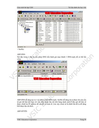 Giáo trình bài tập C|EH Tài liệu dành cho học viên
VSIC Education Corporation Trang 50
+ Sniffer:
ARP-DNS:
Nét đặc trưng ở đây là cho phép DNS tiến hành giả mạo thành 1 DNS-reply để có thể tấn
công.
ARP-DNS dễ dàng tạo ra 1 ip address trên DNS-reply .Sniffer dễ dàng rút ra được tên yêu cầu
từ gói dữ liệu kết hợp với việc thấy được địa chỉ trên bảng danh sách.Ở đây gói dữ liệu sẽ
được chỉnh lại IP address để sau đó re-route đi .Lúc này client sẽ bị đánh lừa để ta dễ dàng
biết được địa chỉ đích .
ARP-HTTPS:
 