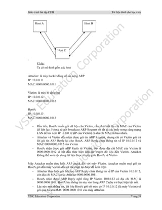 Giáo trình bài tập C|EH Tài liệu dành cho học viên
VSIC Education Corporation Trang 39
.
Ví dụ:
Ta có mô hình gồm các host
Attacker: là máy hacker dùng để tấn công ARP
IP: 10.0.0.11
MAC: 0000.0000.1011
Victim: là máy bị tấn công
IP: 10.0.0.12
MAC: 0000.0000.1012
HostA
IP: 10.0.0.13
MAC: 0000.0000.1013
- Đầu tiên, HostA muốn gởi dữ liệu cho Victim, cần phải biết địa chỉ MAC của Victim
để liên lạc. HostA sẽ gởi broadcast ARP Request tới tất cả các máy trong cùng mạng
LAN để hỏi xem IP 10.0.0.12 (IP của Victim) có địa chỉ MAC là bao nhiêu.
- Attacker và Victim đều nhận được gói tin ARP Request, nhưng chỉ có Victim gởi trả
lời gói tin ARP Reply lại cho HostA. ARP Reply chứa thông tin về IP 10.0.0.12 và
MAC 0000.0000.1012 của Victim
- HostA nhận được gói ARP Realy từ Victim, biết được địa chỉ MAC của Victim là
0000.0000.1012 sẽ bắt đầu thực hiện liên lạc truyền dữ liệu đến Victim. Attacker
không thể xem nội dung dữ liệu được truyền giữa HostA và Victim
Máy Attacker muốn thực hiện ARP attack đối với máy Victim. Attacker muốn mọi gói tin
HostA gởi đến máy Victim đều có thể chụp lại được để xem trộm
- Attacker thực hiện gởi liên tục ARP Reply chứa thông tin về IP của Victim 10.0.0.12,
còn địa chỉ MAC là của Attacker 0000.0000.1011.
- HostA nhận được ARP Reply nghĩ rằng IP Victim 10.0.0.12 có địa chỉ MAC là
0000.0000.1011. HostA lưu thông tin này vào bảng ARP Cache và thực hiện kết nối.
- Lúc này mọi thông tin, dữ liệu HostA gởi tới máy có IP 10.0.0.12 (là máy Victim) sẽ
gởi qua địa chỉ MAC 0000.0000.1011 của máy Attacker.
Host A Host B
Host C
 