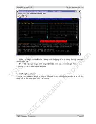 Giáo trình bài tập C|EH Tài liệu dành cho học viên
VSIC Education Corporation Trang 62
- Chọn Log all packets and infos… trong menu Logging để save những file logs chứa các
gói bắt được lại
- Để có thể đọc được các gói dưới dạng mã hóa đó, trong cửa sổ console, gõ lệnh
# etterlog –p –k –i –ascii logfile.eci | less
4. Tính Năng Của Ettercap
Ettercap cung cấp cho ta một số plug-in, bằng cách chọn những plug-in này, ta có thể ứng
dụng một số tính năng quan trọng của ettercap
 