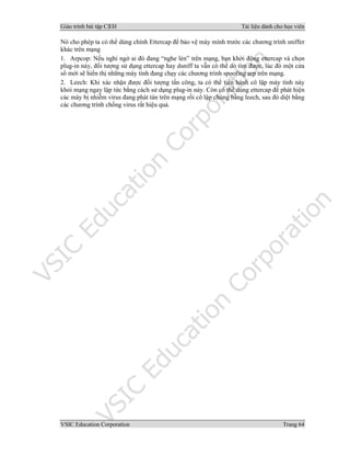 Giáo trình bài tập C|EH Tài liệu dành cho học viên
VSIC Education Corporation Trang 64
Nó cho phép ta có thể dùng chính Ettercap để bảo vệ máy mình trước các chương trình sniffer
khác trên mạng
1. Arpcop: Nếu nghi ngờ ai đó đang “nghe lén” trên mạng, bạn khởi động ettercap và chọn
plug-in này, đối tượng sử dụng ettercap hay dsniff ta vẫn có thể dò tìm được, lúc đó một cửa
sổ mới sẽ hiển thị những máy tính đang chạy các chương trình spoofing arp trên mạng.
2. Leech: Khi xác nhận được đối tượng tấn công, ta có thể tiến hành cô lập máy tính này
khỏi mạng ngay lập tức bằng cách sử dụng plug-in này. Còn có thể dùng ettercap để phát hiện
các máy bị nhiễm virus đang phát tán trên mạng rồi cô lập chúng bằng leech, sau đó diệt bằng
các chương trình chống virus rất hiệu quả.
 