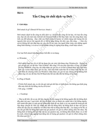 Giáo trình bài tập C|EH Tài liệu dành cho học viên
VSIC Education Corporation Trang 65
Bài 6:
Tấn Công từ chối dịch vụ DoS
I/ Giới thiệu:
DoS attack là gì? (Denial Of Services Attack )
DoS attack (dịch là tấn công từ chối dịch vụ ) là kiểu tấn công rất lợi hại, với loại tấn công
này, bạn chỉ cần một máy tính kết nối Internet là đã có thể thực hiện việc tấn công được máy
tính của đốI phương . thực chất của DoS attack là hacker sẽ chiếm dụng một lượng lớn tài
nguyên trên server (tài nguyên đó có thể là băng thông, bộ nhớ, cpu, đĩa cứng, ... ) làm cho
server không thể nào đáp ứng các yêu cầu từ các máy của nguời khác (máy của những người
dùng bình thường ) và server có thể nhanh chóng bị ngừng hoạt động, crash hoặc reboot .
Các loại DoS attack hiện đang được biết đến và sử dụng:
a.) Winnuke:
- DoS attack loại này chỉ có thể áp dụng cho các máy tính đang chạy Windows9x . Hacker sẽ
gởi các gói tin với dữ liệu “Out of Band” đến cổng 139 của máy tính đích. (Cổng 139 chính
là cổng NetBIOS, cổng này chỉ chấp nhận các gói tin có cờ Out of Band được bật). Khi máy
tính của victim nhận được gói tin này, một màn hình xanh báo lỗi sẽ được hiển thị lên với
nạn nhân do chương trình của Windows nhận được các gói tin này nhưng nó lại không biết
phản ứng với các dữ liệu Out Of Band như thế nào dẫn đến hệ thống sẽ bị crash .
b.) Ping of Death:
- Ở kiểu DoS attack này, ta chỉ cần gửi một gói dữ liệu có kích thước lớn thông qua lệnh ping
đến máy đích thì hệ thống của họ sẽ bị treo.
- VD: ping –l 65000
c . ) Teardrop:
- Như ta đã biết, tất cả các dữ liệu chuyển đi trên mạng từ hệ thống nguồn đến hệ thống đích
đều phải trải qua 2 quá trình: dữ liệu sẽ được chia ra thành các mảnh nhỏ ở hệ thống nguồn,
mỗi mảnh đều phải có một giá trị offset nhất định để xác định vị trí của mảnh đó trong gói dữ
liệu được chuyển đi. Khi các mảnh này đến hệ thống đích, hệ thống đích sẽ dựa vào giá trị
offset để sắp xếp các mảnh lại với nhau theo thứ tự đúng như ban đầu . Lợi dụng sơ hở đó, ta
chỉ cần gởi đến hệ thống đích một loạt gói packets với giá trị offset chồng chéo lên nhau. Hệ
thống đích sẽ không thể nào sắp xếp lại các packets này, nó không điều khiển được và có thể
bị crash, reboot hoặc ngừng hoạt động nếu số lượng gói packets với giá trị offset chồng chéo
lên nhau quá lớn !
 