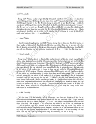 Giáo trình bài tập C|EH Tài liệu dành cho học viên
VSIC Education Corporation Trang 66
d. ) SYN Attack:
- Trong SYN Attack, hacker sẽ gởi đến hệ thống đích một loạt SYN packets với địa chỉ ip
nguồn không có thực. Hệ thống đích khi nhận được các SYN packets này sẽ gởi trở lại các địa
chỉ không có thực đó và chờ đợI để nhận thông tin phản hồi từ các địa chỉ ip giả . Vì đây là
các địa chỉ ip không có thực, nên hệ thống đích sẽ sẽ chờ đợi vô ích và còn đưa các ``request``
chờ đợi này vào bộ nhớ, gây lãng phí một lượng đáng kể bộ nhớ trên máy chủ mà đúng ra là
phải dùng vào việc khác thay cho phải chờ đợi thông tin phản hồi không có thực này . Nếu ta
gởi cùng một lúc nhiều gói tin có địa chỉ IP giả như vậy thì hệ thống sẽ bị quá tải dẫn đến bị
crash hoặc boot máy tính . == > ném đá dấu tay .
e . ) Land Attack:
- _ Land Attack cũng gần giống như SYN Attack, nhưng thay vì dùng các địa chỉ ip không có
thực, hacker sẽ dùng chính địa chỉ ip của hệ thống nạn nhân. Điều này sẽ tạo nên một vòng
lặp vô tận giữa trong chính hệ thống nạn nhân đó, giữa một bên cần nhận thông tin phản hồi
còn một bên thì chẳng bao giờ gởi thông tin phản hồi đó đi cả . == > Gậy ông đập lưng ông .
f . ) Smurf Attack:
- Trong Smurf Attack, cần có ba thành phần: hacker (người ra lệnh tấn công), mạng khuếch
đại (sẽ nghe lệnh của hacker) và hệ thống của nạn nhân. Hacker sẽ gởi các gói tin ICMP đến
địa chỉ broadcast của mạng khuếch đại. Điều đặc biệt là các gói tin ICMP packets này có địa
chỉ ip nguồn chính là địa chỉ ip của nạn nhân . Khi các packets đó đến được địa chỉ broadcast
của mạng khuếch đại, các máy tính trong mạng khuếch đại sẽ tưởng rằng máy tính nạn nhân
đã gởi gói tin ICMP packets đến và chúng sẽ đồng loạt gởi trả lại hệ thống nạn nhân các gói
tin phản hồi ICMP packets. Hệ thống máy nạn nhân sẽ không chịu nổi một khối lượng khổng
lồ các gói tin này và nhanh chóng bị ngừng hoạt động, crash hoặc reboot. Như vậy, chỉ cần
gởi một lượng nhỏ các gói tin ICMP packets đi thì hệ thống mạng khuếch đại sẽ khuếch đại
lượng gói tin ICMP packets này lên gấp bộI . Tỉ lệ khuếch đại phụ thuộc vào số mạng tính có
trong mạng khuếch đạI . Nhiệm vụ của các hacker là cố chiếm được càng nhiều hệ thống
mạng hoặc routers cho phép chuyển trực tiếp các gói tin đến địa chỉ broadcast không qua chỗ
lọc địa chỉ nguồn ở các đầu ra của gói tin . Có được các hệ thống này, hacker sẽ dễ dàng tiến
hành Smurf Attack trên các hệ thống cần tấn công . == > một máy làm chẳng si nhê, chục
máy chụm lại ta đành chào thua .
g . ) UDP Flooding:
- Cách tấn công UDP đòi hỏi phải có 2 hệ thống máy cùng tham gia. Hackers sẽ làm cho hệ
thống của mình đi vào một vòng lặp trao đổi các dữ liệu qua giao thức UDP. Và giả mạo địa
chỉ ip của các gói tin là địa chỉ loopback (127.0.0.1 ), rồi gởi gói tin này đến hệ thống của nạn
nhân trên cổng UDP echo (7 ). Hệ thống của nạn nhân sẽ trả lời lại các messages do
127.0.0.1(chính nó ) gởi đến, kết quả là nó sẽ đi vòng một vòng lặp vô tận. Tuy nhiên, có
nhiều hệ thống không cho dùng địa chỉ loopback nên hacker sẽ giả mạo một địa chỉ ip của
một máy tính nào đó trên mạng nạn nhân và tiến hành ngập lụt UDP trên hệ thống của nạn
nhân . Nếu bạn làm cách này không thành công thì chính máy của bạn sẽ bị đấy .
 