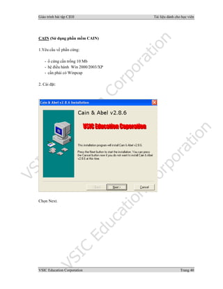 Giáo trình bài tập C|EH Tài liệu dành cho học viên
VSIC Education Corporation Trang 40
CAIN (Sử dụng phần mềm CAIN)
1.Yêu cầu về phần cứng:
- ổ cứng cần trống 10 Mb
- hệ điều hành Win 2000/2003/XP
- cần phải có Winpcap
2. Cài đặt:
Chọn Next.
 