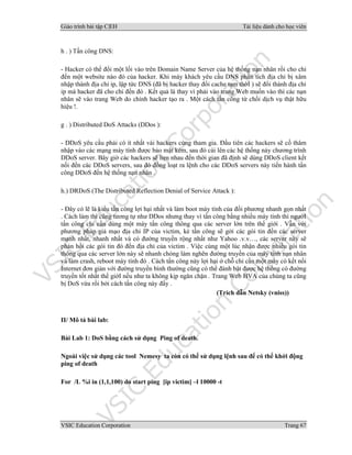 Giáo trình bài tập C|EH Tài liệu dành cho học viên
VSIC Education Corporation Trang 67
h . ) Tấn công DNS:
- Hacker có thể đổi một lối vào trên Domain Name Server của hệ thống nạn nhân rồi cho chỉ
đến một website nào đó của hacker. Khi máy khách yêu cầu DNS phân tích địa chỉ bị xâm
nhập thành địa chỉ ip, lập tức DNS (đã bị hacker thay đổi cache tạm thờI ) sẽ đổi thành địa chỉ
ip mà hacker đã cho chỉ đến đó . Kết quả là thay vì phải vào trang Web muốn vào thì các nạn
nhân sẽ vào trang Web do chính hacker tạo ra . Một cách tấn công từ chối dịch vụ thật hữu
hiệu !.
g . ) Distributed DoS Attacks (DDos ):
- DDoS yêu cầu phải có ít nhất vài hackers cùng tham gia. Đầu tiên các hackers sẽ cố thâm
nhập vào các mạng máy tính được bảo mật kém, sau đó cài lên các hệ thống này chương trình
DDoS server. Bây giờ các hackers sẽ hẹn nhau đến thời gian đã định sẽ dùng DDoS client kết
nối đến các DDoS servers, sau đó đồng loạt ra lệnh cho các DDoS servers này tiến hành tấn
công DDoS đến hệ thống nạn nhân .
h.) DRDoS (The Distributed Reflection Denial of Service Attack ):
- Đây có lẽ là kiểu tấn công lợi hại nhất và làm boot máy tính của đối phương nhanh gọn nhất
. Cách làm thì cũng tương tự như DDos nhưng thay vì tấn công bằng nhiều máy tính thì ngườI
tấn công chỉ cần dùng một máy tấn công thông qua các server lớn trên thế giới . Vẫn với
phương pháp giả mạo địa chỉ IP của victim, kẻ tấn công sẽ gởi các gói tin đến các server
mạnh nhất, nhanh nhất và có đường truyền rộng nhất như Yahoo .v.v…, các server này sẽ
phản hồi các gói tin đó đến địa chỉ của victim . Việc cùng một lúc nhận được nhiều gói tin
thông qua các server lớn này sẽ nhanh chóng làm nghẽn đường truyền của máy tính nạn nhân
và làm crash, reboot máy tính đó . Cách tấn công này lợi hại ở chỗ chỉ cần một máy có kết nối
Internet đơn giản với đường truyền bình thường cũng có thể đánh bật được hệ thống có đường
truyền tốt nhất thế giớI nếu như ta không kịp ngăn chặn . Trang Web HVA của chúng ta cũng
bị DoS vừa rồi bởi cách tấn công này đấy .
(Trích dẫn Netsky (vniss))
II/ Mô tả bài lab:
Bài Lab 1: DoS bằng cách sử dụng Ping of death.
Ngoài việc sử dụng các tool Nemesy ta còn có thể sử dụng lệnh sau để có thể khởi động
ping of death
For /L %i in (1,1,100) do start ping [ip victim] –l 10000 -t
 