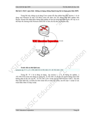Giáo trình bài tập C|EH Tài liệu dành cho học viên
VSIC Education Corporation Trang 69
Bài lab 2: DoS 1 giao thức không sử dụng chứng thực(trong bài sử dụng giao thức RIP)
Trong bài này chúng ta sử dụng Cisco router để chạy phiên bản RIP version 1 và sử
dụng tool Nemesis từ máy CD Boot Linux để chèn vào các thông điệp RIP update trên
Router. Router khi nhận được thông điệp update sẽ lưu lại trong bản định tuyến. Do vậy ta có
thể thực thi chương trình Nemesis nhiều lần và làm cho bộ nhơ của Router đầy.
Trước tiên ta thử lệnh sau:
nemesis rip -V 1 -c 2 -i 192.168.5.0 -S 192.168.1.51 -D 192.168.1.254
Trong đó –V 1 là ta đang sử dụng rip version 1, -c 2 là thông tin update, -i
192.168.5.0 là route mà chúng ta quảng bá, -S 192.168.1.51 là địa chỉ nguồn thông tin(có thể
không phải là địa chỉ của PC, -D 192.168.1.254 là địa chỉ của fa0/0 Router VSIC1. Sau khi
thực hiện lệnh này, ta kiểm tra trên router đã có route này chưa, sau đó soạn 1 script có các
route khác nhau và chạy script.
 