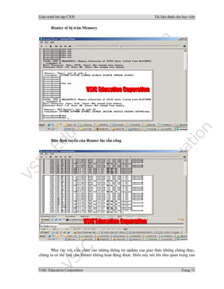 Giáo trình bài tập C|EH Tài liệu dành cho học viên
VSIC Education Corporation Trang 71
Router sẽ bị tràn Memory
Bản định tuyến của Router lúc tấn công
Như vậy với việc chèn vào những thông tin update của giao thức không chứng thực,
chúng ta có thể làm cho Router không hoạt động được. Điều này nói lên tầm quan trọng của
 
