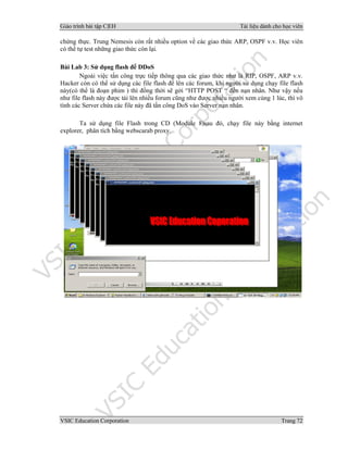 Giáo trình bài tập C|EH Tài liệu dành cho học viên
VSIC Education Corporation Trang 72
chứng thực. Trung Nemesis còn rất nhiều option về các giao thức ARP, OSPF v.v. Học viên
có thể tự test những giao thức còn lại.
Bài Lab 3: Sử dụng flash để DDoS
Ngoài việc tấn công trực tiếp thông qua các giao thức như là RIP, OSPF, ARP v.v.
Hacker còn có thể sử dụng các file flash để lên các forum, khi người sử dụng chạy file flash
này(có thể là đoạn phim ) thì đồng thời sẽ gởi “HTTP POST “ đến nạn nhân. Như vậy nếu
như file flash này được tải lên nhiều forum cũng như được nhiều người xem cùng 1 lúc, thì vô
tình các Server chứa các file này đã tấn công DoS vào Server nạn nhân.
Ta sử dụng file Flash trong CD (Module 8)sau đó, chạy file này bằng internet
explorer, phân tích bằng webscarab proxy.
 