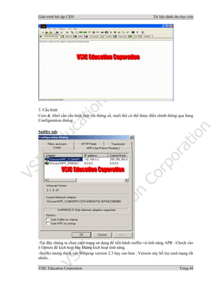 Giáo trình bài tập C|EH Tài liệu dành cho học viên
VSIC Education Corporation Trang 44
3. Cấu hình
Cain & Abel cần cấu hình một vài thông số, mọïi thứ có thể được điều chỉnh thông qua bảng
Configuration dialog .
Sniffer tab:
-Tại đây chúng ta chọn card mạng sử dụng để tiến hành sniffer và tính năng APR . Check vào
ô Option để kích hoạt hay không kích hoạt tính năng.
-Sniffer tương thích với Winpcap version 2.3 hay cao hơn . Version này hỗ trợ card mạng rất
nhiều .
 