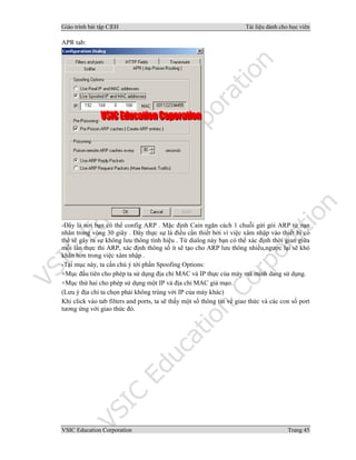 Giáo trình bài tập C|EH Tài liệu dành cho học viên
VSIC Education Corporation Trang 45
APR tab:
-Đây là nơi bạn có thể config ARP . Mặc định Cain ngăn cách 1 chuỗi gửi gói ARP từ nạn
nhân trong vòng 30 giây . Đây thực sự là điều cần thiết bởi vì việc xâm nhập vào thiết bị có
thể sẽ gây ra sự không lưu thông tính hiệu . Từ dialog này bạn có thể xác định thời gian giữa
mỗi lần thực thi ARP, xác định thông số ít sẽ tạo cho ARP lưu thông nhiều,ngược lại sẽ khó
khăn hơn trong việc xâm nhập .
-Tại mục này, ta cần chú ý tới phần Spoofing Options:
+Mục đầu tiên cho phép ta sử dụng địa chỉ MAC và IP thực của máy mà mình dang sử dụng.
+Mục thứ hai cho phép sử dụng một IP và địa chỉ MAC giả mạo.
(Lưu ý địa chỉ ta chọn phải không trùng với IP của máy khác)
Khi click vào tab filters and ports, ta sẽ thấy một số thông tin về giao thức và các con số port
tương ứng với giao thức đó.
 