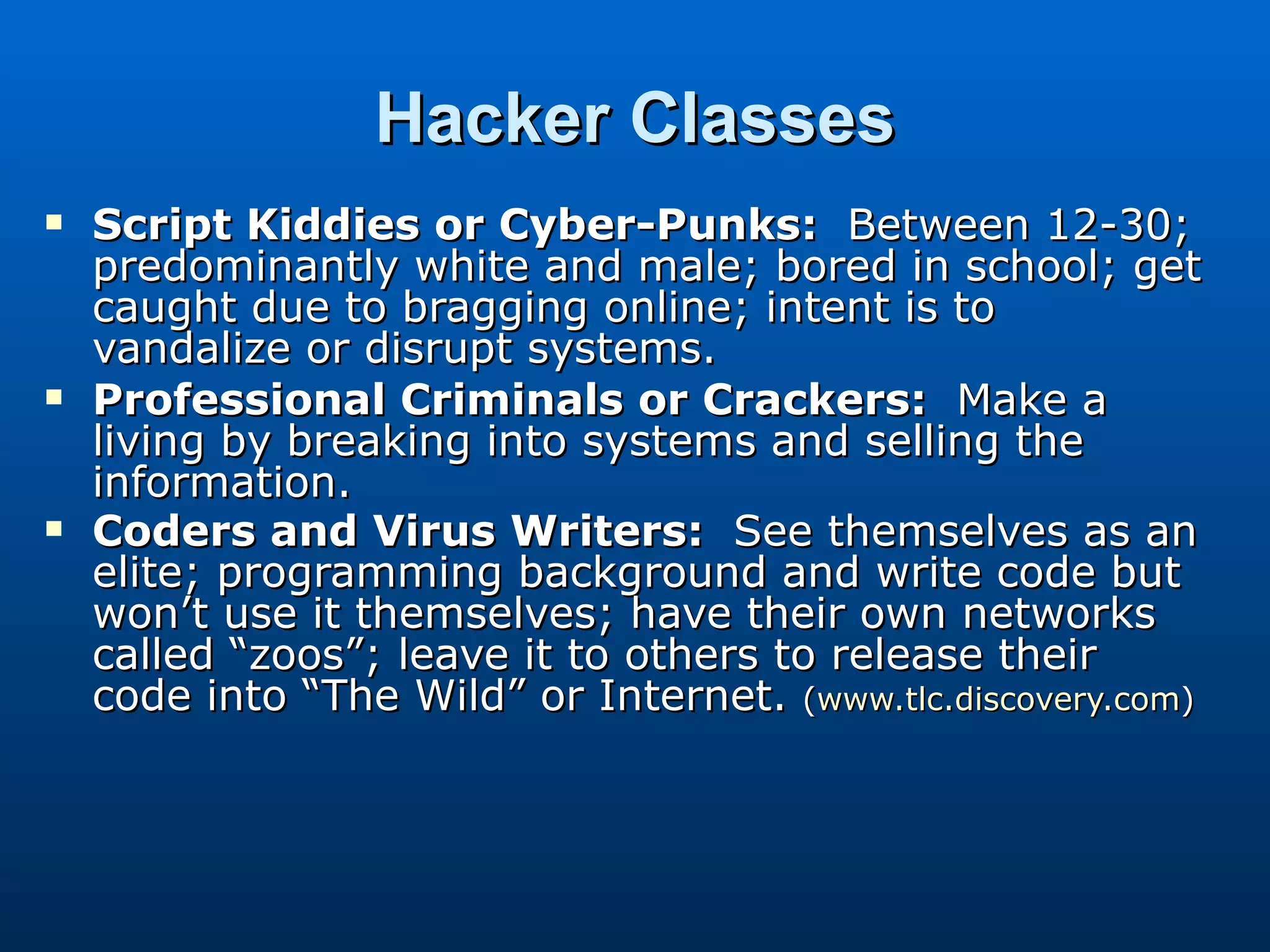 Hacker Classes Script Kiddies or Cyber-Punks:   Between 12-30; predominantly white and male; bored in school; get caught due to bragging online; intent is to vandalize or disrupt systems. Professional Criminals or Crackers:   Make a living by breaking into systems and selling the information. Coders and Virus Writers:   See themselves as an elite; programming background and write code but won’t use it themselves; have their own networks called “zoos”; leave it to others to release their code into “The Wild” or Internet.  ( www.tlc.discovery.com ) 