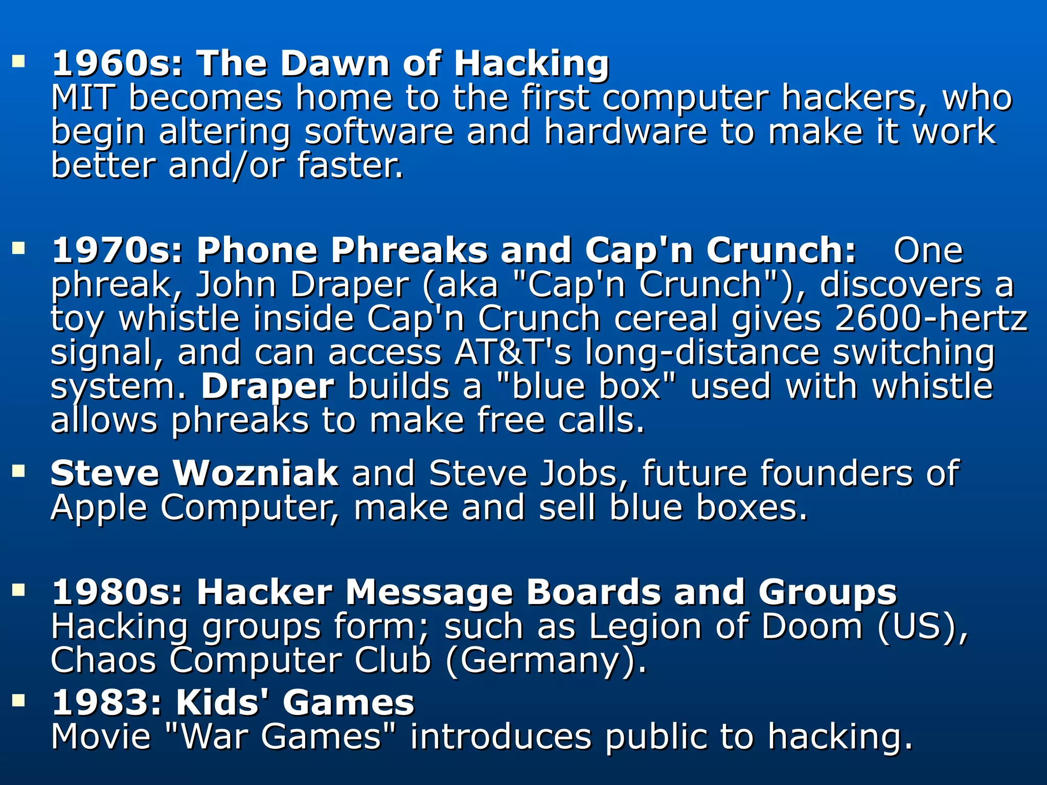 1960s: The Dawn of Hacking MIT becomes home to the first computer hackers, who begin altering software and hardware to make it work better and/or faster. 1970s: Phone Phreaks and Cap'n Crunch:  One phreak, John Draper (aka &quot;Cap'n Crunch&quot;), discovers a toy whistle inside Cap'n Crunch cereal gives 2600-hertz signal, and can access AT&T's long-distance switching system.  Draper  builds a &quot;blue box&quot; used with whistle allows phreaks to make free calls. Steve Wozniak  and Steve Jobs, future founders of Apple Computer, make and sell blue boxes. 1980s: Hacker Message Boards and Groups Hacking groups form; such as Legion of Doom (US), Chaos Computer Club (Germany). 1983: Kids' Games Movie &quot;War Games&quot; introduces public to hacking. 