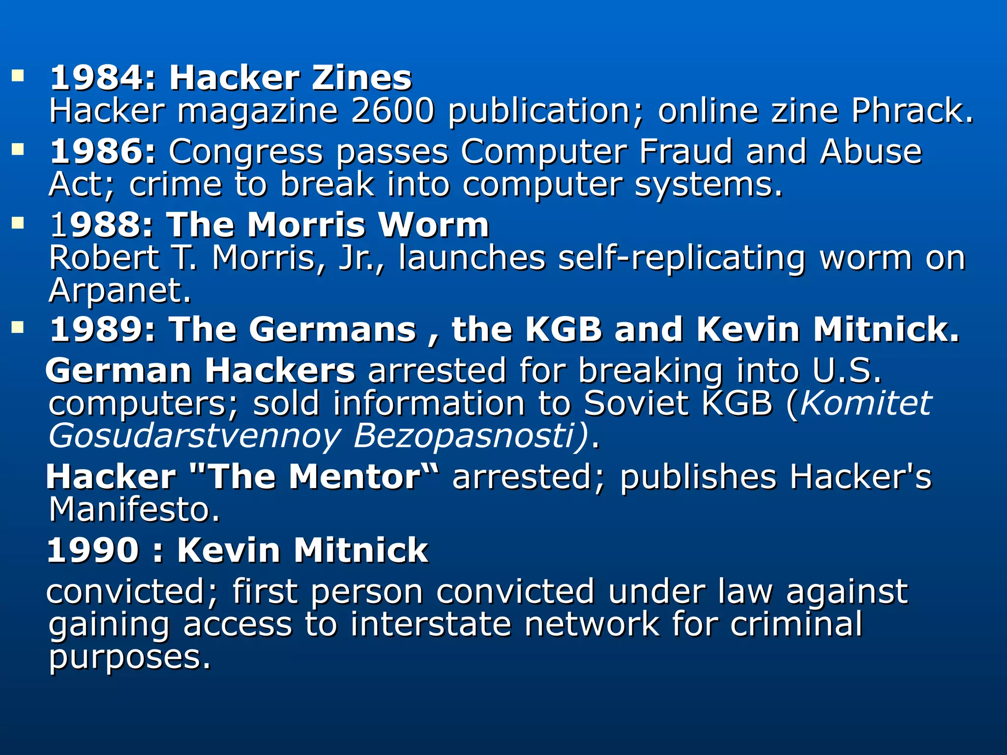 1984: Hacker Zines Hacker magazine 2600 publication; online zine Phrack. 1986:  Congress passes Computer Fraud and Abuse Act; crime to break into computer systems. 1 988: The Morris Worm Robert T. Morris, Jr., launches self-replicating worm on Arpanet. 1989: The Germans , the KGB and Kevin Mitnick. German Hackers  arrested for breaking into U.S. computers; sold information to Soviet KGB ( Komitet Gosudarstvennoy Bezopasnosti) . Hacker &quot;The Mentor“  arrested; publishes Hacker's Manifesto.  1990 : Kevin Mitnick   convicted; first person convicted under law against gaining access to interstate network for criminal purposes. 