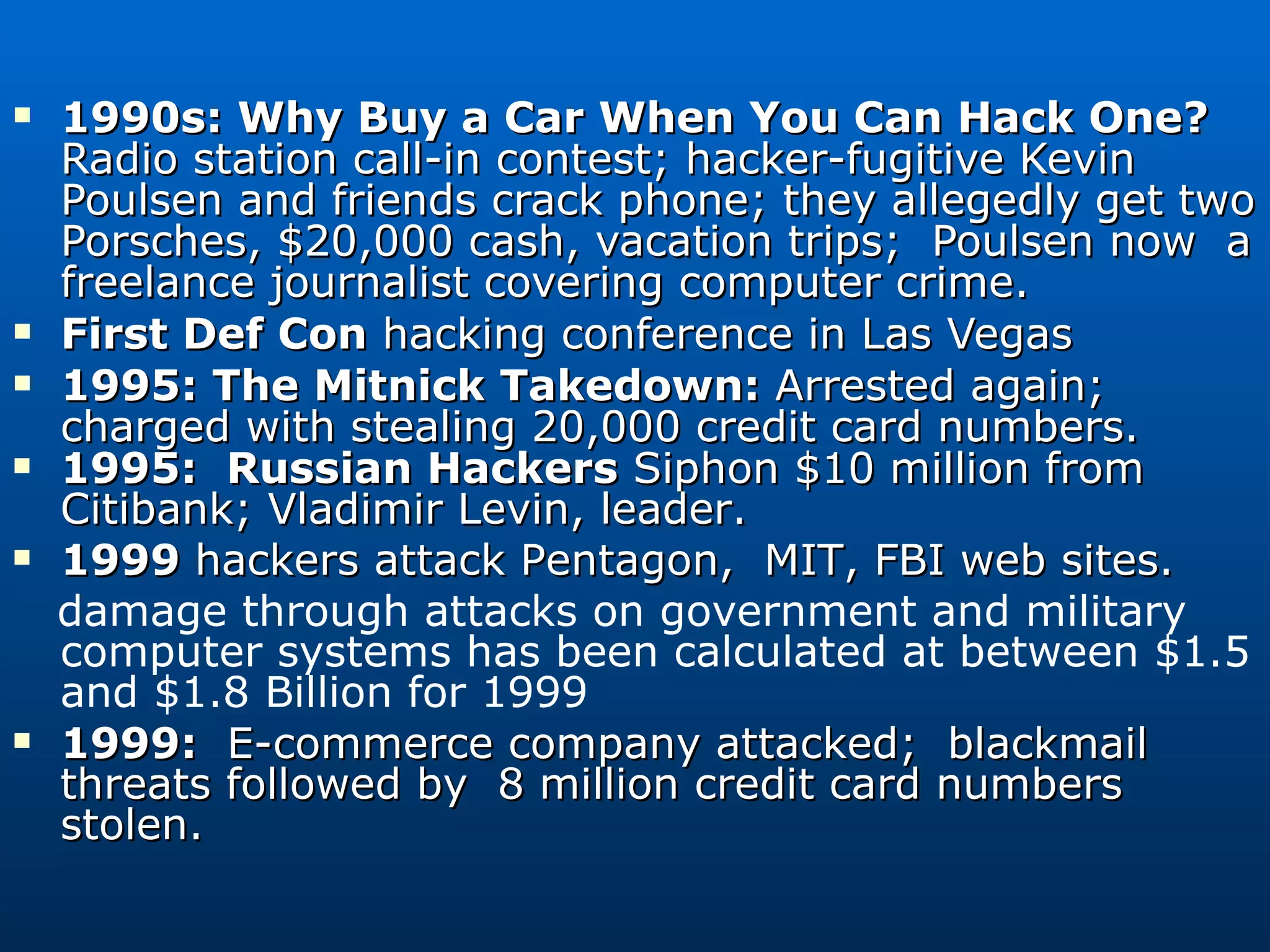 1990s: Why Buy a Car When You Can Hack One? Radio station call-in contest; hacker-fugitive Kevin Poulsen and friends crack phone; they allegedly get two Porsches, $20,000 cash, vacation trips;  Poulsen now  a freelance journalist covering computer crime.  First Def Con  hacking conference in Las Vegas 1995: The Mitnick Takedown:  Arrested again; charged with stealing 20,000 credit card numbers.  1995:  Russian Hackers  Siphon $10 million from Citibank; Vladimir Levin, leader. 1999  hackers attack Pentagon,  MIT, FBI web sites. damage through attacks on government and military computer systems has been calculated at between $1.5 and $1.8 Billion for 1999 1999:   E-commerce company attacked;  blackmail threats followed by  8 million credit card numbers stolen.  