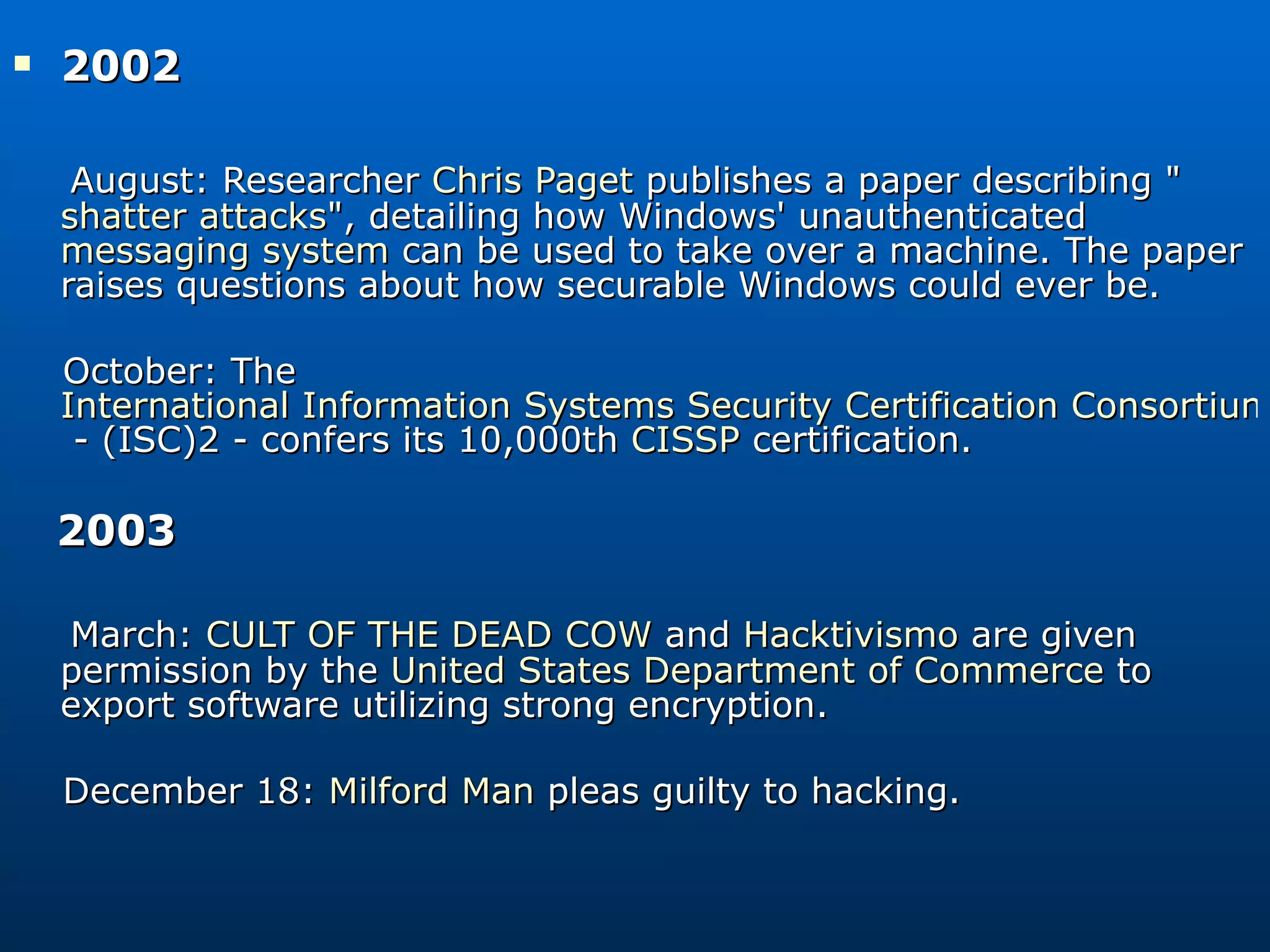 2002 August: Researcher  Chris Paget  publishes a paper describing &quot; shatter attacks &quot;, detailing how Windows' unauthenticated  messaging system  can be used to take over a machine. The paper raises questions about how securable Windows could ever be. October: The  International Information Systems Security Certification Consortium  - (ISC)2 - confers its 10,000th  CISSP  certification. 2003  March:  CULT OF THE DEAD COW  and  Hacktivismo  are given permission by the  United States Department of Commerce  to export software utilizing strong encryption. December 18:  Milford Man  pleas guilty to hacking. 