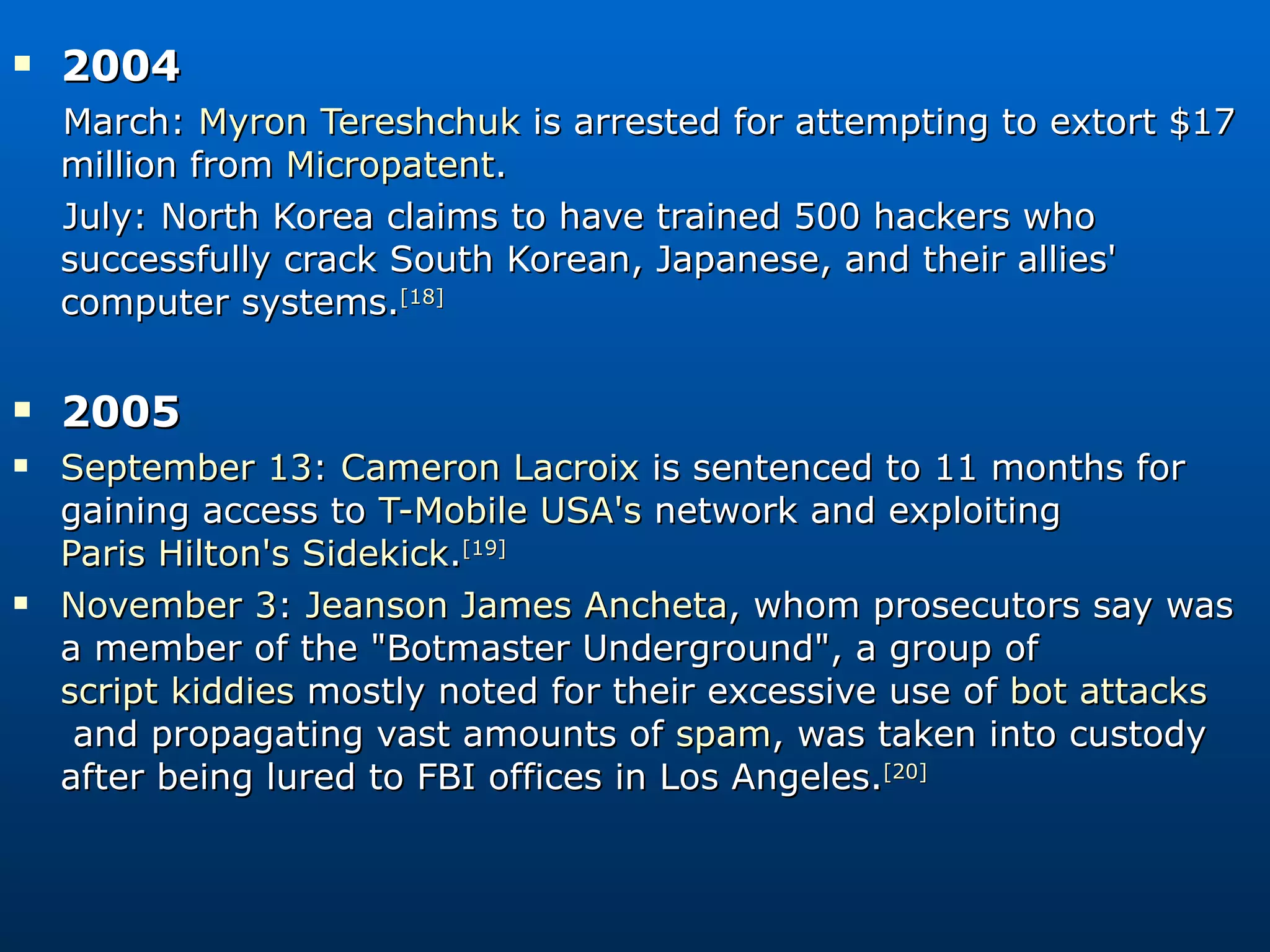 2004 March:  Myron Tereshchuk  is arrested for attempting to extort $17 million from  Micropatent . July: North Korea claims to have trained 500 hackers who successfully crack South Korean, Japanese, and their allies' computer systems. [18] 2005  September 13 :  Cameron Lacroix  is sentenced to 11 months for gaining access to  T-Mobile USA's  network and exploiting  Paris Hilton's   Sidekick . [19]   November 3 :  Jeanson James Ancheta , whom prosecutors say was a member of the &quot;Botmaster Underground&quot;, a group of  script kiddies  mostly noted for their excessive use of  bot attacks  and propagating vast amounts of  spam , was taken into custody after being lured to FBI offices in Los Angeles. [20] 