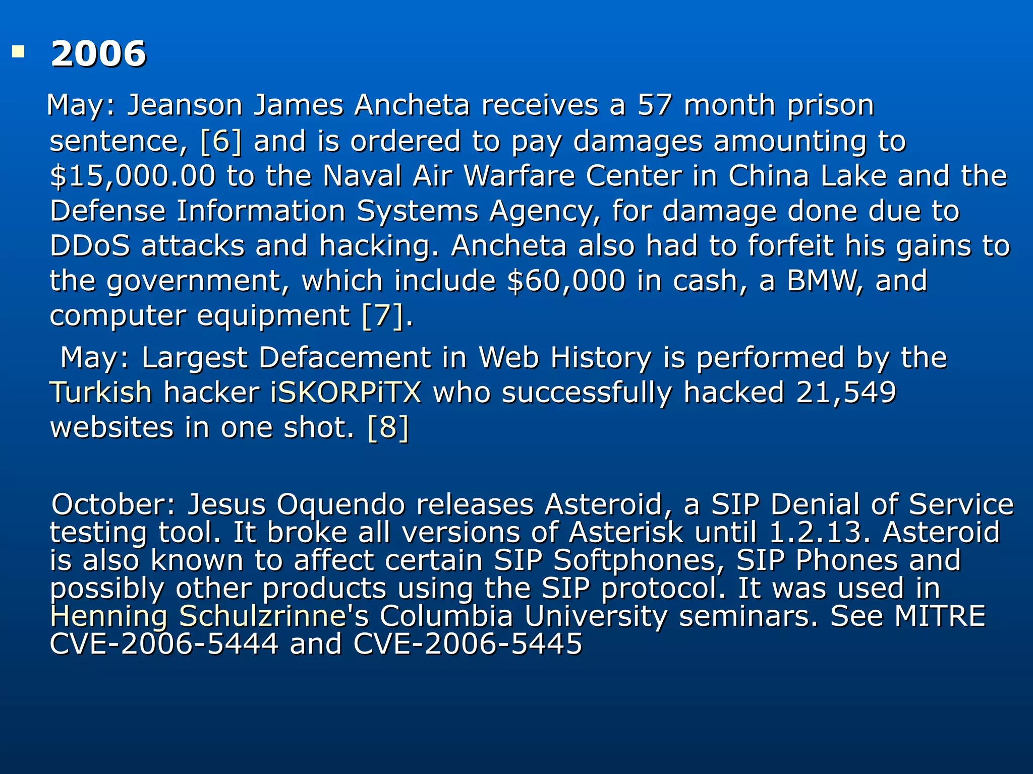 2006  May: Jeanson James Ancheta receives a 57 month prison sentence,  [6]  and is ordered to pay damages amounting to $15,000.00 to the Naval Air Warfare Center in China Lake and the Defense Information Systems Agency, for damage done due to DDoS attacks and hacking. Ancheta also had to forfeit his gains to the government, which include $60,000 in cash, a BMW, and computer equipment  [7] . May: Largest Defacement in Web History is performed by the  Turkish  hacker  iSKORPiTX  who successfully hacked 21,549 websites in one shot.  [8] October: Jesus Oquendo releases Asteroid, a SIP Denial of Service testing tool. It broke all versions of Asterisk until 1.2.13. Asteroid is also known to affect certain SIP Softphones, SIP Phones and possibly other products using the SIP protocol. It was used in  Henning Schulzrinne 's Columbia University seminars. See MITRE CVE-2006-5444 and CVE-2006-5445 