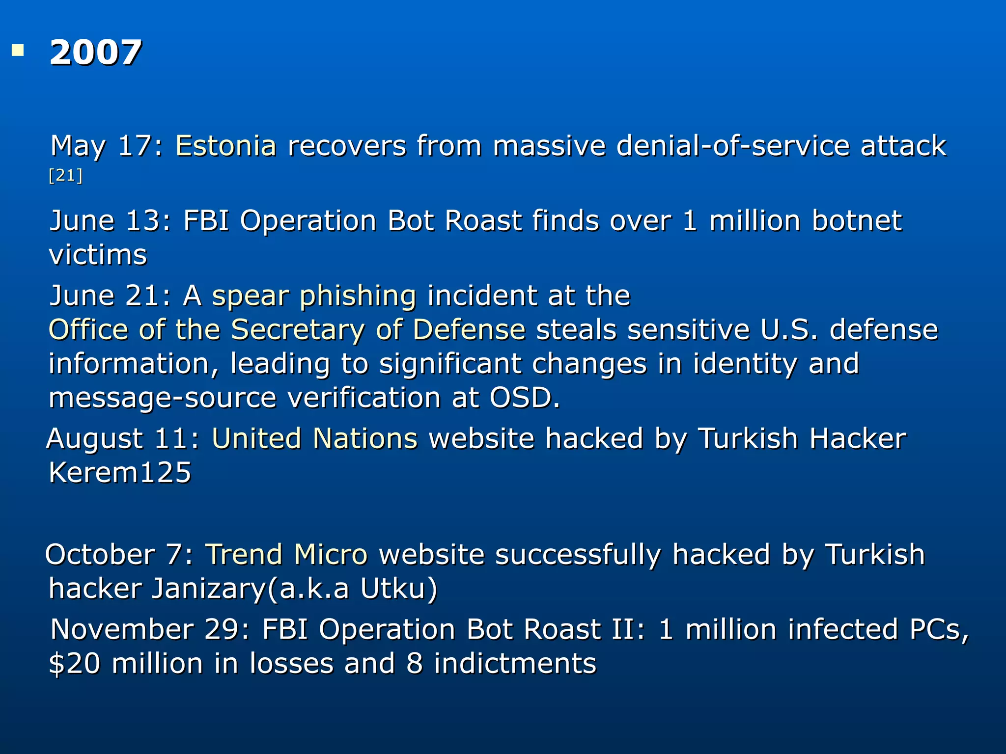2007  May 17:  Estonia  recovers from massive denial-of-service attack [21] June 13: FBI Operation Bot Roast finds over 1 million botnet victims June 21: A  spear phishing  incident at the  Office of the Secretary of Defense  steals sensitive U.S. defense information, leading to significant changes in identity and message-source verification at OSD. August 11:  United Nations  website hacked by Turkish Hacker Kerem125 October 7:  Trend Micro  website successfully hacked by Turkish hacker Janizary(a.k.a Utku) November 29: FBI Operation Bot Roast II: 1 million infected PCs, $20 million in losses and 8 indictments 