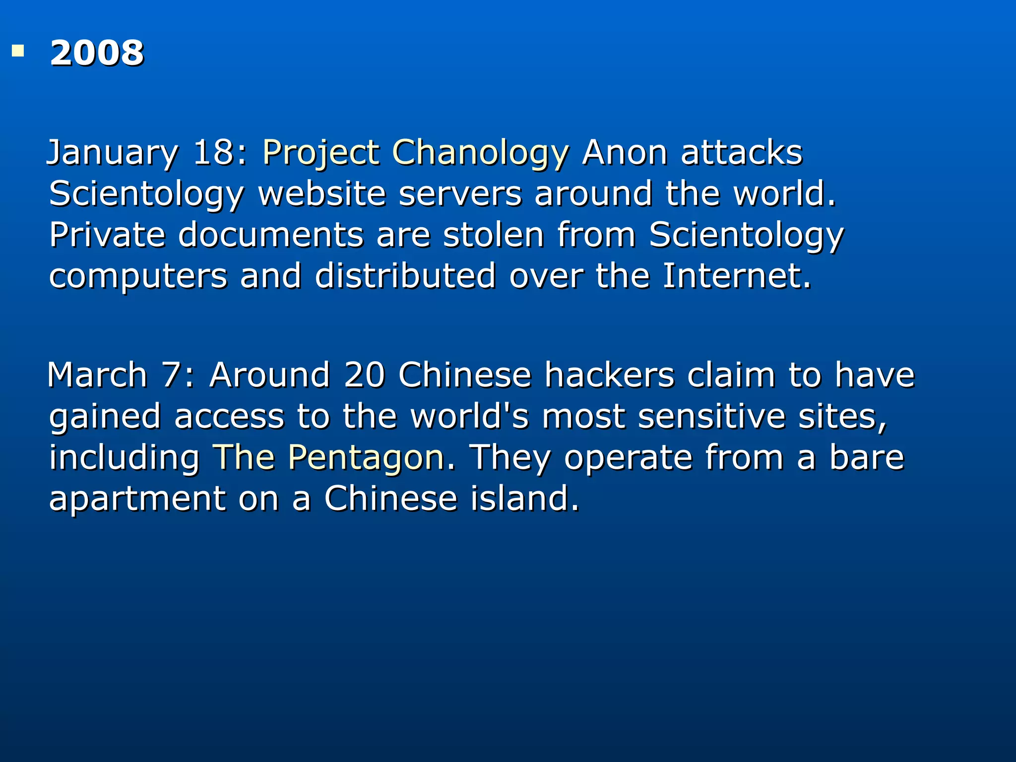 2008  January 18:  Project Chanology  Anon attacks Scientology website servers around the world. Private documents are stolen from Scientology computers and distributed over the Internet. March 7: Around 20 Chinese hackers claim to have gained access to the world's most sensitive sites, including  The Pentagon . They operate from a bare apartment on a Chinese island. 
