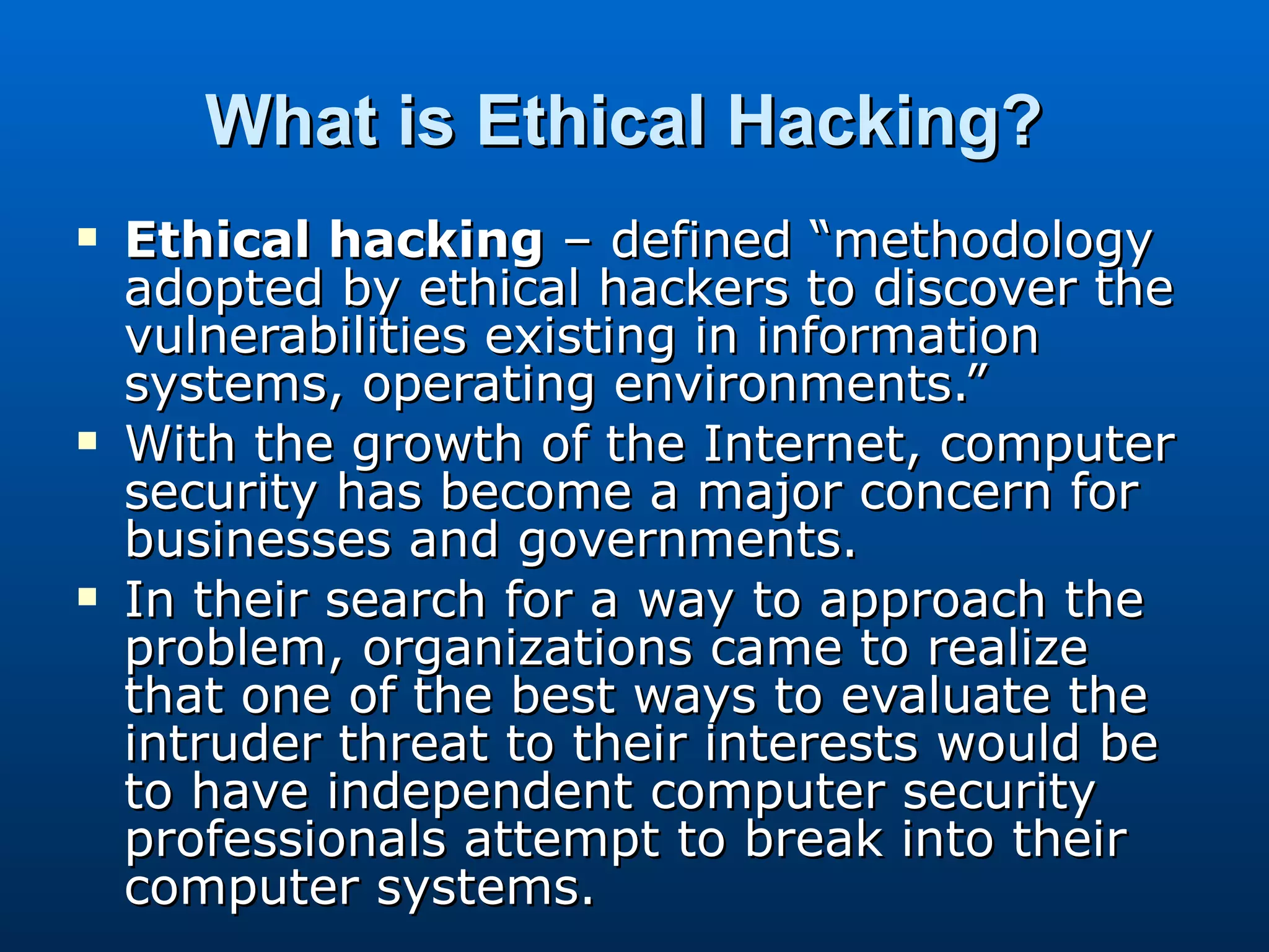 What is Ethical Hacking?   Ethical hacking  – defined “methodology adopted by ethical hackers to discover the vulnerabilities existing in information systems, operating environments.” With the growth of the Internet, computer security has become a major concern for businesses and governments.  In their search for a way to approach the problem, organizations came to realize that one of the best ways to evaluate the intruder threat to their interests would be to have independent computer security professionals attempt to break into their computer systems.  